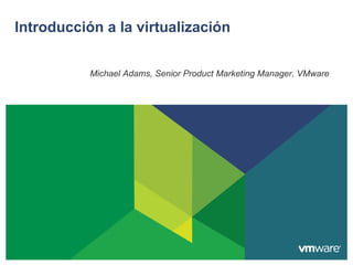 Introducción a la virtualización


           Michael Adams, Senior Product Marketing Manager, VMware
 