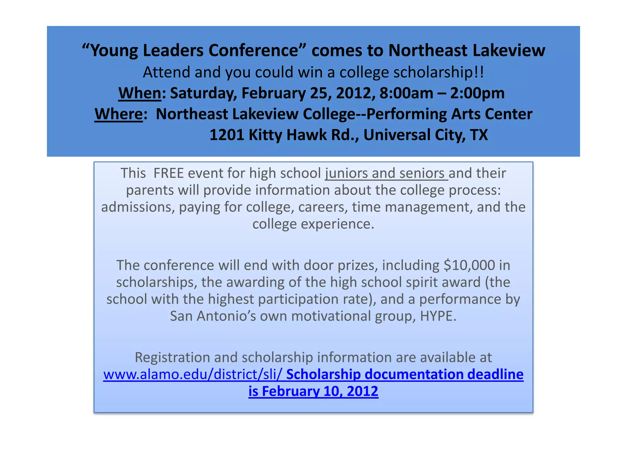 “Young Leaders Conference” comes to Northeast Lakeview
      Attend and you could win a college scholarship!!
   When: Saturday, February 25, 2012, 8:00am – 2:00pm
 Where: Northeast Lakeview College--Performing Arts Center
               1201 Kitty Hawk Rd., Universal City, TX

    This FREE event for high school juniors and seniors and their
     parents will provide information about the college process:
  admissions, paying for college, careers, time management, and the
                          college experience.

    The conference will end with door prizes, including $10,000 in
    scholarships, the awarding of the high school spirit award (the
  school with the highest participation rate), and a performance by
            San Antonio’s own motivational group, HYPE.

     Registration and scholarship information are available at
  www.alamo.edu/district/sli/ Scholarship documentation deadline
                       is February 10, 2012
 