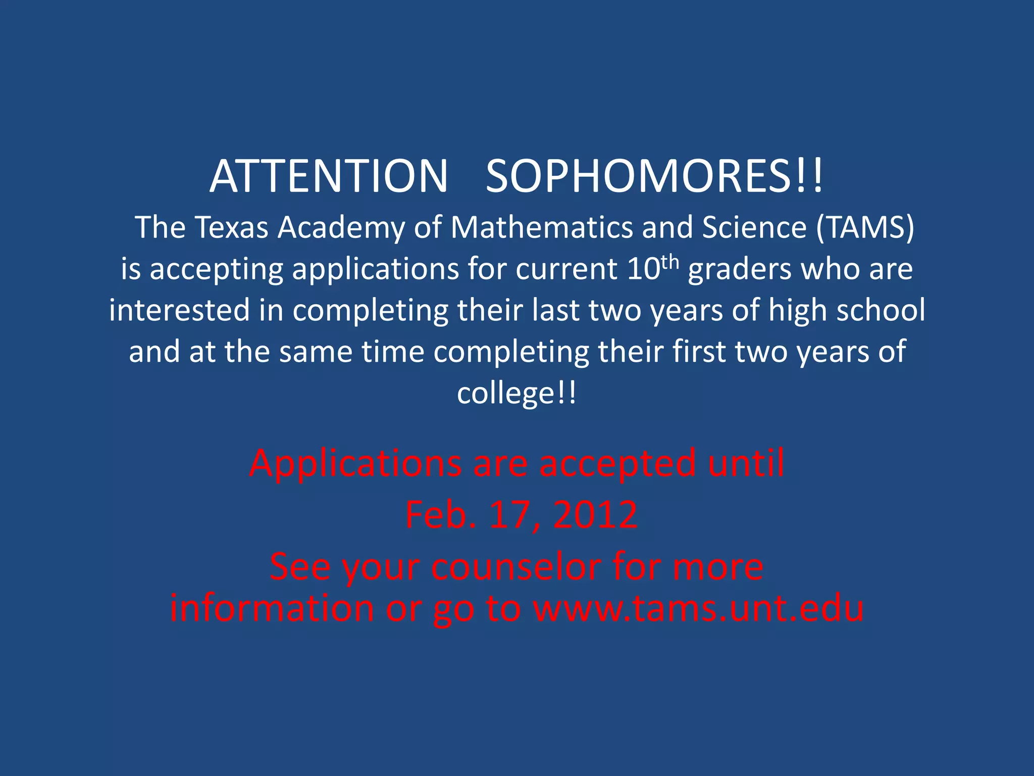 ATTENTION SOPHOMORES!!
  The Texas Academy of Mathematics and Science (TAMS)
 is accepting applications for current 10th graders who are
interested in completing their last two years of high school
  and at the same time completing their first two years of
                          college!!

         Applications are accepted until
                  Feb. 17, 2012
          See your counselor for more
    information or go to www.tams.unt.edu
 