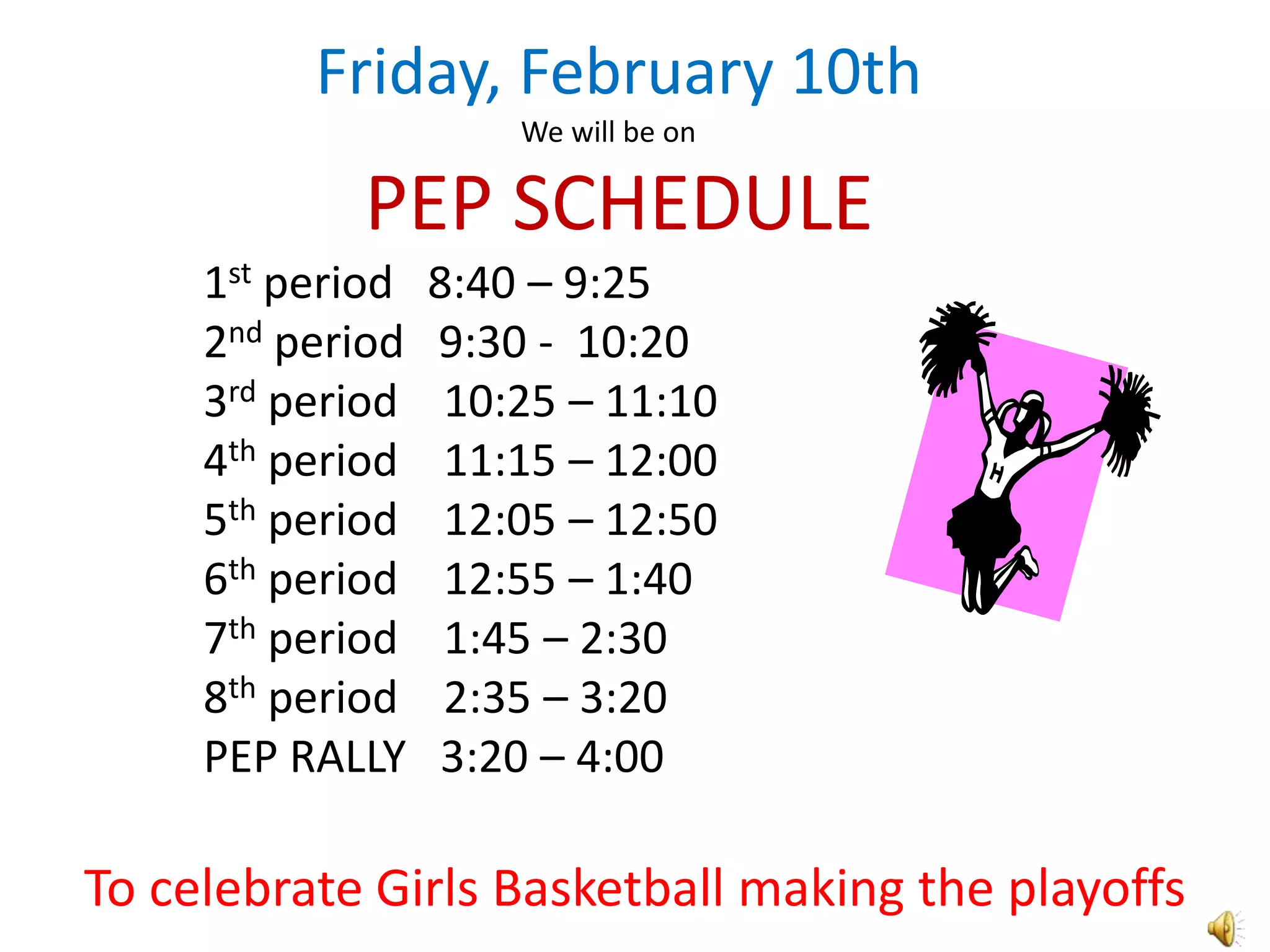 Friday, February 10th
                      We will be on

            PEP SCHEDULE
     1st period   8:40 – 9:25
     2nd period   9:30 - 10:20
     3rd period    10:25 – 11:10
     4th period    11:15 – 12:00
     5th period    12:05 – 12:50
     6th period    12:55 – 1:40
     7th period    1:45 – 2:30
     8th period    2:35 – 3:20
     PEP RALLY     3:20 – 4:00

To celebrate Girls Basketball making the playoffs
 