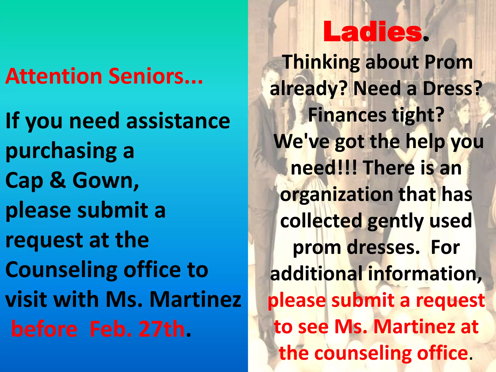 Ladies.
                            Thinking about Prom
Attention Seniors...      already? Need a Dress?
If you need assistance         Finances tight?
purchasing a              We've got the help you
                             need!!! There is an
Cap & Gown,
                            organization that has
please submit a             collected gently used
request at the                prom dresses. For
Counseling office to      additional information,
visit with Ms. Martinez   please submit a request
 before Feb. 27th.         to see Ms. Martinez at
                            the counseling office.
 