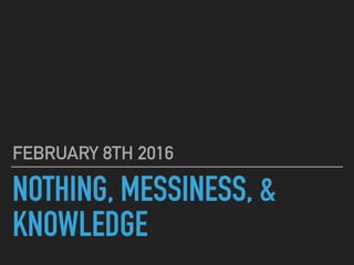 NOTHING, MESSINESS, &
KNOWLEDGE
FEBRUARY 8TH 2016
 