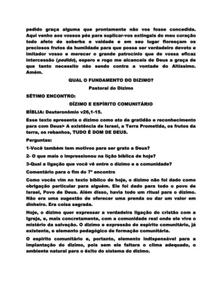 pedido graça alguma que prontamente não vos fosse concedida.
Aqui venho aos vossos pés para suplicar-vos extingais do meu coração
todo afeto de soberba e vaidade e em seu lugar floresçam os
preciosos frutos da humildade para que possa ser verdadeiro devoto e
imitador vosso e merecer o grande patrocínio que de vossa eficaz
intercessão (pedido), espero e rogo me alcanceis de Deus a graça de
que tanto necessito não sendo contra a vontade do Altíssimo.
Amém.
                 QUAL O FUNDAMENTO DO DIZIMO?
                          Pastoral do Dízimo
SÉTIMO ENCONTRO:
                 DÍZIMO E ESPÍRITO COMUNITÁRIO
BÍBLIA: Deuteronômio v26,1-15.
Esse texto apresenta o dízimo como ato de gratidão e reconhecimento
para com Deus> A existência de Israel, a Terra Prometida, os frutos da
terra, os rebanhos, TUDO É DOM DE DEUS.
Perguntas:
1-Você também tem motivos para ser grato a Deus?
2- O que mais o impressionou na lição bíblica de hoje?
3-Qual a ligação que você vê entre o dízimo e a comunidade?
Comentário para o fim do 7º encontro
Como vocês vim no texto bíblico de hoje, o dízimo não foi dado como
obrigação particular para alguém. Ele foi dado para todo o povo de
Israel, Povo de Deus. Além disso, havia todo um ritual para o dízimo.
Não era uma sugestão de oferecer uma prenda ou dar um valor em
dinheiro. Era coisa sagrada.
Hoje, o dízimo quer expressar a verdadeira ligação do cristão com a
Igreja, e, mais concretamente, com a comunidade real onde ele vive o
mistério da salvação. O dizimo e expressão do espirito comunitário, já
existente, e elemento pedagógico de formação comunitária.
O espirito comunitário e, portanto, elemento indispensável para a
implantação do dizimo, pois sem ele faltara o clima adequado, o
ambiente natural para o êxito do sistema do dizimo.
 