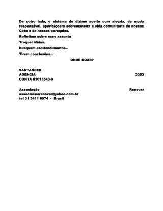 De outro lado, o sistema do dizimo aceito com alegria, de modo
responsável, aperfeiçoara sobremaneira a vida comunitária de nossas
Cebs e de nossas paroquias.
Refletiam sobre esse assunto
Troquei idéias.
Busquem esclarecimentos..
Tirem conclusões...
                            ONDE DOAR?


SANTANDER
AGENCIA                                                       3353
CONTA 01013543-9


Associação                                                 Renovar
associacaorenovar@yahoo.com.br
tel 31 3411 6974 - Brasil
 