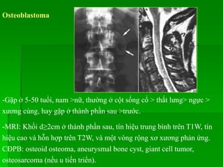 Osteoblastoma
-Gặp ở 5-50 tuổi, nam >nữ, thường ở cột sống cổ > thắt lưng> ngực >
xương cùng, hay gặp ở thành phần sau >trước.
-MRI: Khối d≥2cm ở thành phần sau, tín hiệu trung bình trên T1W, tín
hiệu cao và hỗn hợp trên T2W, và một vòng rộng xơ xương phản ứng.
CĐPB: osteoid osteoma, aneurysmal bone cyst, giant cell tumor,
osteosarcoma (nếu u tiến triển).
 