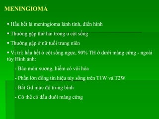 MENINGIOMA
 Hầu hết là meningioma lành tính, điển hình
 Thường gặp thứ hai trong u cột sống
 Thường gặp ở nữ tuổi trung niên
 Vị trí: hầu hết ở cột sống ngực, 90% TH ở dưới màng cứng - ngoài
tủy Hình ảnh:
- Bào mòn xương, hiếm có vôi hóa
- Phần lớn đồng tín hiệu tủy sống trên T1W và T2W
- Bắt Gd mức độ trung bình
- Có thể có dấu đuôi màng cứng
 
