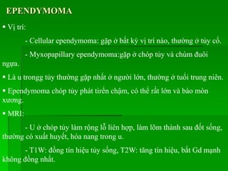 EPENDYMOMA
 Vị trí:
- Cellular ependymoma: gặp ở bất kỳ vị trí nào, thường ở tủy cổ.
- Myxopapillary ependymoma:gặp ở chóp tủy và chùm đuôi
ngựa.
 Là u trongg tủy thường gặp nhất ở người lớn, thường ở tuổi trung niên.
 Ependymoma chóp tủy phát tirển chậm, có thể rất lớn và bào mòn
xương.
 MRI:
- U ở chóp tủy làm rộng lỗ liên hợp, làm lõm thành sau đốt sống,
thường có xuất huyết, hóa nang trong u.
- T1W: đồng tín hiệu tủy sống, T2W: tăng tín hiệu, bắt Gd mạnh
không đồng nhất.
 