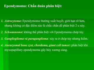 Ependymoma: Chẩn đoán phân biệt:
1. Astrocytoma: Ependymoma thường xuất huyết, giới hạn rõ hơn,
nhưng không có đặc điểm nào là chắc chắn để phân biệt 2 u này.
2. Schwannoma: không thể phân biệt với Ependymoma chóp tủy.
3. Ganglioglioma và paraganglioma: xảy ra ở chóp tủy nhưng hiếm.
4. Aneurysmal bone cyst, chordoma, giant cell tumor: phân biệt khi
myxopapillary ependymoma gây hủy xương cùng.
 
