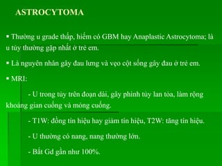 ASTROCYTOMA
 Thường u grade thấp, hiếm có GBM hay Anaplastic Astrocytoma; là
u tủy thường gặp nhất ở trẻ em.
 Là nguyên nhân gây đau lưng và vẹo cột sống gây đau ở trẻ em.
 MRI:
- U trong tủy trên đoạn dài, gây phình tủy lan tỏa, làm rộng
khoảng gian cuống và mỏng cuống.
- T1W: đồng tín hiệu hay giảm tín hiệu, T2W: tăng tín hiệu.
- U thường có nang, nang thường lớn.
- Bắt Gd gần như 100%.
 