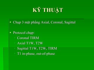 KỸ THUẬT
 Chụp 3 mặt phẳng Axial, Coronal, Sagittal
 Protocol chụp:
• Coronal TIRM
• Axial T1W, T2W
• Sagittal T1W, T2W, TIRM
• T1 in-phase, out-of-phase
 