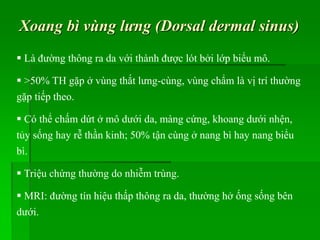 Xoang bì vùng lưng (Dorsal dermal sinus)
 Là đường thông ra da với thành được lót bởi lớp biểu mô.
 >50% TH gặp ở vùng thắt lưng-cùng, vùng chẩm là vị trí thường
gặp tiếp theo.
 Có thể chấm dứt ở mô dưới da, màng cứng, khoang dưới nhện,
tủy sống hay rễ thần kinh; 50% tận cùng ở nang bì hay nang biểu
bì.
 Triệu chứng thường do nhiễm trùng.
 MRI: đường tín hiệu thấp thông ra da, thường hở ống sống bên
dưới.
 