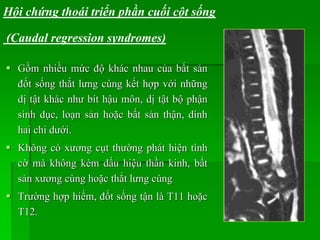  Gồm nhiều mức độ khác nhau của bất sản
đốt sống thắt lưng cùng kết hợp với những
dị tật khác như bít hậu môn, dị tật bộ phận
sinh dục, loạn sản hoặc bất sản thận, dính
hai chi dưới.
 Không có xương cụt thường phát hiện tình
cờ mà không kèm dấu hiệu thần kinh, bất
sản xương cùng hoặc thắt lưng cùng
 Trường hợp hiếm, đốt sống tận là T11 hoặc
T12.
Hội chứng thoái triển phần cuối cột sống
(Caudal regression syndromes)
 