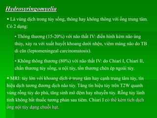 Hydrosyringomyelia
 Là vùng dịch trong tủy sống, thông hay không thông với ống trung tâm.
Có 2 dạng:
• Thông thương (15-20%) với não thất IV: điển hình kèm não úng
thủy, xảy ra với xuất huyết khoang dưới nhện, viêm màng não do TB
di căn (leptomeningeal carcinomatosis).
• Không thông thương (80%) với não thất IV: do Chiari I, Chiari II,
chấn thương tủy sống, u nội tủy, tổn thương chèn ép ngoài tủy.
 MRI: tủy lớn với khoang dịch ở trung tâm hay cạnh trung tâm tủy, tín
hiệu dịch tương đương dịch não tủy. Tăng tín hiệu tủy trên T2W quanh
vùng rỗng tủy do phù, tăng sinh mô đệm hay nhuyễn tủy. Rỗng tủy lành
tính không bắt thuốc tương phản sau tiêm. Chiari I có thể kèm tích dịch
ống nội tủy dạng chuỗi hạt.
 