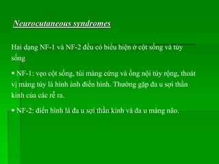Neurocutaneous syndromes
Hai dạng NF-1 và NF-2 đều có biểu hiện ở cột sống và tủy
sống
 NF-1: vẹo cột sống, túi màng cứng và ống nội tủy rộng, thoát
vị màng tủy là hình ảnh điển hình. Thường gặp đa u sợi thần
kinh của các rễ ra.
 NF-2: điển hình là đa u sợi thần kinh và đa u màng não.
 