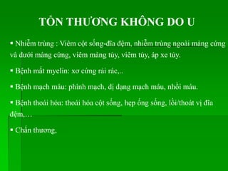 TỔN THƢƠNG KHÔNG DO U
 Nhiễm trùng : Viêm cột sống-đĩa đệm, nhiễm trùng ngoài màng cứng
và dưới màng cứng, viêm màng tủy, viêm tủy, áp xe tủy.
 Bệnh mất myelin: xơ cứng rải rác,..
 Bệnh mạch máu: phình mạch, dị dạng mạch máu, nhồi máu.
 Bệnh thoái hóa: thoái hóa cột sống, hẹp ống sống, lồi/thoát vị đĩa
đệm,…
 Chấn thương,
 