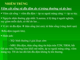 NHIỄM TRÙNG
 Viêm cột sống > viêm đĩa đệm > áp xe ngoài màng cứng >> áp xe tủy.
 Nguyên nhân thường gặp nhất: S.aureus, tỉ lệ tăng ở người nghiện,
suy giảm miễn dịch, có thể do lao…
 Vị trí: từ đĩa đệm  thân sống (trẻ em); từ thân sống (vùng dưới sụn)
đĩa đệm (người lớn).
 Hình ảnh:
- XQ: bình thường ở giai đoạn sớm
- MRI: Đĩa đệm, thân sống tăng tín hiệu trên T2W, TIRM, bắt
Gd sau tiêm.Thường kèm khối mô mềm, áp xe ngoài màng cứng, viêm
màng tủy. TH do lao đôi khi đĩa đệm không bị tổn thương.
Viêm cột sống và đĩa đệm do vi trùng thường và do lao:
 