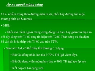 Áp xe ngoài màng cứng
 Là nhiễm trùng theo đường máu từ da, phổi hay đường tiết niệu,
thường nhất do S.aureus.
 MRI:
- Khối mô mềm ngoài màng cứng đồng tín hiệu hay giảm tín hiệu so
với tủy sống trên T1W, tăng tín hiệu trên T2W. Thân sống và đĩa đệm
kế cận tín hiệu thấp trên T1W, cao trên T2W.
- Sau tiêm Gd, có thể thấy tổn thương ở 3 dạng:
• Bắt Gd đồng nhất, lan tỏa ở 70% TH (gđ viêm tấy).
• Bắt Gd dạng viền mỏng hay dày ở 40% TH (gđ tạo áp xe).
• Kết hợp cả hai dạng trên.
 