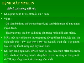 Khởi phát bệnh từ 15-50 tuổi, nữ > nam.
 Vị trí :
- Gđ sớm bệnh ưu thế ở cột sống cổ, gđ sau bệnh phân bố như nhau
ớ các đoạn.
- Thường ở tủy sau bên và không tôn trọng ranh giới xám-trắng.
 MRI: một hay nhiều tổn thương trong tủy giới hạn kém, kéo dài, tín
hiệu thấp trên T1W, cao trên T2W, bắt Gd nếu ở gđ cấp. Tủy phình
hay teo tùy tổn thương cấp hay mạn tính.
 Khi lâm sàng nghi MS/ BN có bệnh lý tủy, nên chụp MRI não trước
tiên, nếu bình thường thì nên chụp MRI xem tủy sống vì trong một
số TH, tủy sống là nơi tổn thương sớm nhất.
BỆNH MẤT MYELIN
Bệnh xơ cứng rải rác
 