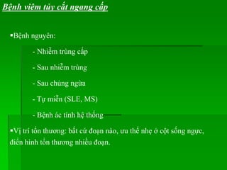 Bệnh viêm tủy cắt ngang cấp
Bệnh nguyên:
- Nhiễm trùng cấp
- Sau nhiễm trùng
- Sau chủng ngừa
- Tự miễn (SLE, MS)
- Bệnh ác tính hệ thống
Vị trí tổn thương: bất cứ đoạn nào, ưu thế nhẹ ở cột sống ngực,
điển hình tổn thương nhiều đoạn.
 
