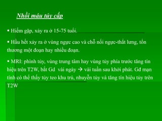 Nhồi máu tủy cấp
 Hiếm gặp, xảy ra ở 15-75 tuổi.
 Hầu hết xảy ra ở vùng ngực cao và chỗ nối ngực-thắt lưng, tổn
thương một đoạn hay nhiều đoạn.
 MRI: phình tủy, vùng trung tâm hay vùng tủy phía trước tăng tín
hiệu trên T2W, bắt Gd vài ngày  vài tuần sau khởi phát. Gđ mạn
tính có thể thấy tủy teo khu trú, nhuyễn tủy và tăng tín hiệu tủy trên
T2W
 