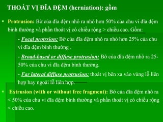 Protrusion: Bờ của đĩa đệm nhô ra nhỏ hơn 50% của chu vi đĩa đệm
bình thường và phần thoát vị có chiều rộng > chiều cao. Gồm:
- Focal protrsion: Bờ của đĩa đệm nhô ra nhỏ hơn 25% của chu
vi đĩa đệm bình thường .
- Broad-based or diffuse protrusion: Bờ của đĩa đệm nhô ra 25-
50% của chu vi đĩa đệm bình thường.
- Far lateral diffuse protrusion: thoát vị bên xa vào vùng lỗ liên
hợp hay ngoài lỗ liên hợp.
 Extrusion (with or without free fragment): Bờ của đĩa đệm nhô ra
< 50% của chu vi đĩa đệm bình thường và phần thoát vị có chiều rộng
< chiều cao.
THOÁT VỊ ĐĨA ĐỆM (herniation): gồm
 