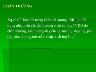 CHẤN THƢƠNG
Xq và CT hữu ích trong khảo sát xương, MRI ưu thế
trong phát hiện các tổn thương chèn ép tủy, TVĐĐ do
chấn thương, tổn thương dây chằng, máu tụ, dập tủy, phù
tủy , tổn thương mô mềm (dập, xuất huyết…)
 
