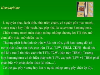 Hemangioma
- U nguyên phát, lành tính, phát triển chậm, có nguồn gốc mao mạch,
xoang mạch hay tĩnh mạch, hay gặp nhất là cavernous hemangioma.
- Chứa nhưng mạch máu thành mỏng, những khoang lót TB biểu mô
chứa đầy máu, mỡ nhiều hay ít.
- Thường phát hiện tình cờ trên MRI: nốt tròn, giới hạn tương đối rõ
trong thân sống, tín hiệu cao trên T1W, T2W, TIRM. CĐPB: thoái hóa
mỡ khu trú (ổ tín hiệu cao trên T1W, T2W, thấp trên TIRM). Trường
hợp hemangioma có tín hiệu thấp trên T1W, cao trên T2W và TIRM phải
phân biệt với chẩn đoán khác (di căn,…).
- Có thể gây gãy xương hay lan ra ngoài màng cứng gây chèn ép tủy.
 