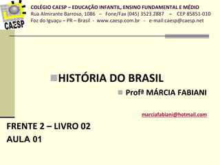 COLÉGIO CAESP – EDUCAÇÃO INFANTIL, ENSINO FUNDAMENTAL E MÉDIO
Rua Almirante Barroso, 1086 – Fone/Fax (045) 3523.2887 – CEP 85851-010
Foz do Iguaçu – PR – Brasil - www.caesp.com.br - e-mail:caesp@caesp.net
HISTÓRIA DO BRASIL
 Profª MÁRCIA FABIANI
marciafabiani@hotmail.com
FRENTE 2 – LIVRO 02
AULA 01
 
