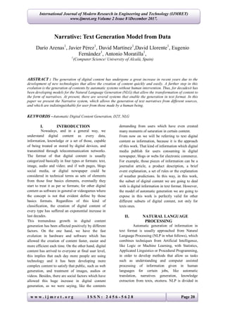 w w w . i j m r e t . o r g I S S N : 2 4 5 6 - 5 6 2 8 Page 20
International Journal of Modern Research in Engineering and Technology (IJMRET)
www.ijmret.org Volume 2 Issue 8 ǁDecember 2017.
Narrative: Text Generation Model from Data
Darío Arenas1
, Javier Pérez1
, David Martínez1
,David Llorente1
, Eugenio
Fernández1
, Antonio Moratilla1
,
1
(Computer Science/ University of Alcalá, Spain)
ABSTRACT : The generation of digital content has undergone a great increase in recent years due to the
development of new technologies that allow the creation of content quickly and easily. A further step in this
evolution is the generation of contents by automatic systems without human intervention. Thus, for decadesit has
been developing models for the Natural Language Generation (NLG) that allow the transformation of content to
the form of narratives. At present, there are several systems that enable the generation in text format. In this
paper we present the Narrative system, which allows the generation of text narratives from different sources,
and which are indistinguishable for user from those made by a human being.
KEYWORDS –Automatic Digital Content Generation, D2T, NLG
I. INTRODUCTION
Nowadays, and in a general way, we
understand digital content as every data,
information, knowledge or a set of those, capable
of being treated or stored by digital devices, and
transmitted through telecommunication networks.
The format of that digital content is usually
categorized basically in four types or formats: text,
image, audio and video; and if web pages, blogs
social media, or digital newspaper could be
considered in technical terms as sets of elements
from those four basics elements, eventually they
start to treat it as per se formats; for other digital
content as software in general or videogames where
the concept is not that evident define by those
basics formats. Regardless of this kind of
classification, the creation of digital content of
every type has suffered an exponential increase in
last decades.
This tremendous growth in digital content
generation has been affected positively by different
factors. On the one hand, we have the fast
evolution in hardware and software which has
allowed the creation of content faster, easier and
more efficient each time. On the other hand, digital
content has arrived to everyone at final user level,
this implies that each day more people are using
technology and it has been developing more
complex content to satisfy that public, such as web
generation, and treatment of images, audios or
videos. Besides, there are social factors which have
allowed this huge increase in digital content
generation, as we were saying, like the contents
demanding from users which have even created
many moments of saturation in certain content.
From now on we will be referring to text digital
content as information, because it is the approach
of this work. That kind of information which digital
media publish for users consuming in digital
newspaper, blogs or webs for electronic commerce.
For example, those pieces of information can be a
journalist article, a product description, a brief
event explanation, a set of rules or the explanation
of weather predictions. In this way, in this work,
the subset of digital content we are going to deal
with is digital information in text format. However,
the model of automatic generation we are going to
expose in this work is perfectly valid for other
different subsets of digital content, not only for
texts ones.
II. NATURAL LANGUAGE
PROCESSING
Automatic generation of information in
text format is usually approached from Natural
Language Processing (NLP in what follows), which
combines techniques from Artificial Intelligence,
like Logic or Machine Learning, with Statistics,
Applicated Linguistics or Procedural Programming,
in order to develop methods that allow us tasks
such as understanding and computer assisted
processing of information given in human
languages for certain jobs, like automatic
translation, narratives generation, knowledge
extraction from texts, etcetera. NLP is divided in
 