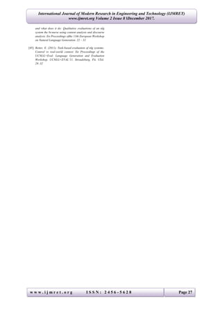 w w w . i j m r e t . o r g I S S N : 2 4 5 6 - 5 6 2 8 Page 27
International Journal of Modern Research in Engineering and Technology (IJMRET)
www.ijmret.org Volume 2 Issue 8 ǁDecember 2017.
and what does it do: Qualitative evaluations of an nlg
system the bt-nurse using content analysis and discourse
analysis. En Proceedings ofthe 13th European Workshop
on Natural Language Generation. 22 – 31
[45] Reiter, E. (2011). Task-based evaluation of nlg systems:
Control vs real-world context. En Proceedings of the
UCNLG+Eval: Language Generation and Evaluation
Workshop. UCNLG+EVAL’11, Stroudsburg, PA, USA.
28–32
 