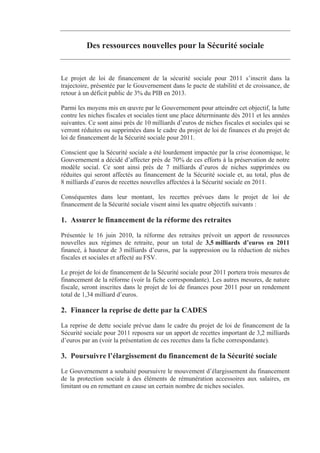 Des ressources nouvelles pour la Sécurité sociale


Le projet de loi de financement de la sécurité sociale pour 2011 s’inscrit dans la
trajectoire, présentée par le Gouvernement dans le pacte de stabilité et de croissance, de
retour à un déficit public de 3% du PIB en 2013.

Parmi les moyens mis en œuvre par le Gouvernement pour atteindre cet objectif, la lutte
contre les niches fiscales et sociales tient une place déterminante dès 2011 et les années
suivantes. Ce sont ainsi près de 10 milliards d’euros de niches fiscales et sociales qui se
verront réduites ou supprimées dans le cadre du projet de loi de finances et du projet de
loi de financement de la Sécurité sociale pour 2011.

Conscient que la Sécurité sociale a été lourdement impactée par la crise économique, le
Gouvernement a décidé d’affecter près de 70% de ces efforts à la préservation de notre
modèle social. Ce sont ainsi près de 7 milliards d’euros de niches supprimées ou
réduites qui seront affectés au financement de la Sécurité sociale et, au total, plus de
8 milliards d’euros de recettes nouvelles affectées à la Sécurité sociale en 2011.

Conséquentes dans leur montant, les recettes prévues dans le projet de loi de
financement de la Sécurité sociale visent ainsi les quatre objectifs suivants :

1. Assurer le financement de la réforme des retraites
Présentée le 16 juin 2010, la réforme des retraites prévoit un apport de ressources
nouvelles aux régimes de retraite, pour un total de 3,5 milliards d’euros en 2011
financé, à hauteur de 3 milliards d’euros, par la suppression ou la réduction de niches
fiscales et sociales et affecté au FSV.

Le projet de loi de financement de la Sécurité sociale pour 2011 portera trois mesures de
financement de la réforme (voir la fiche correspondante). Les autres mesures, de nature
fiscale, seront inscrites dans le projet de loi de finances pour 2011 pour un rendement
total de 1,34 milliard d’euros.

2. Financer la reprise de dette par la CADES
La reprise de dette sociale prévue dans le cadre du projet de loi de financement de la
Sécurité sociale pour 2011 reposera sur un apport de recettes important de 3,2 milliards
d’euros par an (voir la présentation de ces recettes dans la fiche correspondante).

3. Poursuivre l’élargissement du financement de la Sécurité sociale
Le Gouvernement a souhaité poursuivre le mouvement d’élargissement du financement
de la protection sociale à des éléments de rémunération accessoires aux salaires, en
limitant ou en remettant en cause un certain nombre de niches sociales.
 