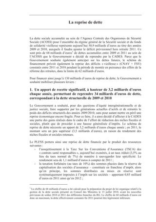 La reprise de dette


La dette sociale accumulée au sein de l’Agence Centrale des Organismes de Sécurité
Sociale (ACOSS) pour l’ensemble du régime général de la Sécurité sociale et du fonds
de solidarité vieillesse représente aujourd’hui 50,9 milliards d’euros au titre des années
2009 et 2010, auxquels il faudra ajouter le déficit prévisionnel hors retraite 2011. Ce
sont près de 68 milliards d’euros1 de dettes accumulées entre 2009 et 2011 au sein de
l’ACOSS que le Gouvernement a décidé de reprendre par la CADES. Parce que le
Gouvernement souhaite également anticiper sur les dettes futures, le schéma de
financement prévoit également la reprise des déficits « vieillesse » (CNAV + FSV)
constatés entre 2011 et 2018 pendant la période de montée en puissance des effets de la
réforme des retraites, dans la limite de 62 milliards d’euros.

Pour financer ainsi jusqu’à 130 milliards d’euros de reprise de dette, le Gouvernement a
souhaité mobiliser plusieurs leviers :

1. Un apport de recette significatif, à hauteur de 3,2 milliards d’euros
chaque année, permettant de reprendre 34 milliards d’euros de dette,
correspondant à la dette structurelle de 2009 et 2010
Le Gouvernement a souhaité, pour des questions d’équité intergénérationnelle et de
justice sociale, faire supporter par les générations actuelles d’actifs et de retraités le
poids des déficits structurels des années 2009/2010, sans pour autant mettre en péril une
reprise économique encore fragile. Pour ce faire, il a ainsi décidé d’affecter à la CADES
une partie des gains réalisés dans le cadre de l’effort de réduction des niches fiscales et
sociales, plutôt que de procéder à une hausse généralisée d’impôts. Le schéma de
reprise de dette nécessite un apport de 3,2 milliards d’euros chaque année ; en 2011, le
montant sera un peu supérieur (3,5 milliards d’euros), en raison du rendement des
niches fiscales et sociales retenues.

Le PLFSS portera ainsi une reprise de dette financée par le produit des ressources
suivantes :
    - l’assujettissement à la Taxe Sur les Conventions d’Assurance (TSCA) des
       « contrats santé responsables », aujourd’hui exonérés, à un taux réduit (3,5% au
       lieu du taux normal de 7%) de manière à sauvegarder leur spécificité. Le
       rendement sera de 1,1 milliard d’euros à compter de 2011 ;
    - la taxation forfaitaire (au taux de 10%) des sommes placées dans la réserve de
       capitalisation des sociétés d’assurance – constituée en franchise d’impôt, alors
       qu’en principe, les sommes distribuées ou mises en réserve sont
       systématiquement imposées à l’impôt sur les sociétés – apportant 0,85 milliard
       d’euros en 2011 ainsi qu’en 2012 ;

1
 Le chiffre de 68 milliards d’euros a été calculé pour la préparation du projet de loi organique relatif à la
gestion de la dette sociale présenté en Conseil des Ministres le 13 juillet 2010, avant les nouvelles
prévisions de soldes 2010 et 2011 des différentes branches du RG. Le chiffre de 68 milliards d’euros est
donc un maximum, la dette effectivement constatée fin 2011 pourrait être légèrement inférieure.
 