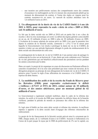 -   une taxation aux prélèvements sociaux des compartiments euros des contrats
       d’assurance-vie multisupports au fur et à mesure des encaissements plutôt qu’au
       moment du dénouement du contrat, à l’instar des règles en vigueur pour les
       contrats assurance-vie en euros. Le surcroît de recettes attendues sera de
       1,6 milliard d’euros en 2011.

2. Un allongement de la durée de vie de la CADES limité à 4 ans (de
2021 à 2025), pour reprendre la seule « dette de crise » 2009 et 2010,
soit 34 milliards d’euros
Le fait que la dette sociale née en 2009 et 2010 soit en partie liée à un « choc de
recettes » dû à la crise économique est avéré. Le déficit du régime général a ainsi doublé
en un an, de 10 milliards d’euros en 2008 à plus de 20 milliards d’euros en 2009.
L’évolution de la masse salariale du secteur privé en 2009 s’est, pour la première fois
depuis la création de la Sécurité sociale, contractée (- 1,3%). C’est la raison pour
laquelle le Gouvernement s’est résolu à prolonger la durée de vie de la CADES, de
manière à étaler sur une période légèrement allongée le poids du remboursement de la
dette sociale née directement de cette crise.

Le prolongement de la durée de vie de la CADES de 4 ans permet ainsi de partager le
contrecoup de la crise sur un horizon de 15 ans, durée qui reste cohérente avec l’horizon
de vie des générations qui ont bénéficié collectivement des prestations servies pendant
les années concernées par la dette.

Dans cet esprit, le projet de loi organique en cours de discussion au Parlement affirme le
caractère exceptionnel, lié à la crise sans précédent que nous venons de traverser, de la
dérogation proposée au principe de non allongement de la durée de vie de la CADES. Il
préserve pour l’avenir la règle d’une affectation de ressources à la CADES pour les
reprises de dette futures.

3. La mobilisation des actifs et de la recette du Fonds de Réserve pour
les Retraites (FRR) pour reprendre exclusivement le déficit
« vieillesse » (CNAV et FSV) de 2011, estimé autour de 10 milliards
d’euros, et des années ultérieures, pour un montant global de 62
milliards d’euros
Le Gouvernement a également souhaité mobiliser, dans le cadre de la réforme des
retraites, les actifs et la recette du FRR pour reprendre les déficits futurs de la branche
vieillesse, pendant la période de montée en puissance des effets de la réforme des
retraites.

Il s’agit ainsi d’établir un lien entre dette sociale et réforme des retraites, la meilleure
réponse à apporter à la dette sociale étant d’engager des réformes structurelles de
redressement.

Le projet de loi de financement de la Sécurité sociale prévoit ainsi le versement par le
FRR, chaque année, de 2,1 milliards d’euros à la CADES. Associés à l'affectation à la
Caisse de la part jusque là reçue par le FRR du prélèvement de 2% sur le capital, ces
 