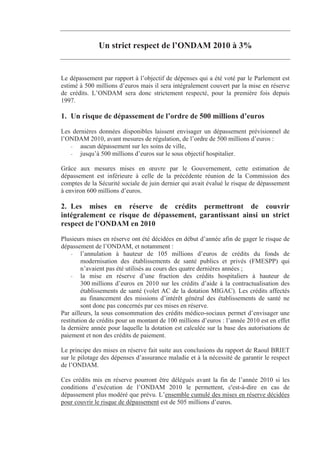 Un strict respect de l’ONDAM 2010 à 3%


Le dépassement par rapport à l’objectif de dépenses qui a été voté par le Parlement est
estimé à 500 millions d’euros mais il sera intégralement couvert par la mise en réserve
de crédits. L’ONDAM sera donc strictement respecté, pour la première fois depuis
1997.

1. Un risque de dépassement de l’ordre de 500 millions d’euros
Les dernières données disponibles laissent envisager un dépassement prévisionnel de
l’ONDAM 2010, avant mesures de régulation, de l’ordre de 500 millions d’euros :
   - aucun dépassement sur les soins de ville,
   - jusqu’à 500 millions d’euros sur le sous objectif hospitalier.

Grâce aux mesures mises en œuvre par le Gouvernement, cette estimation de
dépassement est inférieure à celle de la précédente réunion de la Commission des
comptes de la Sécurité sociale de juin dernier qui avait évalué le risque de dépassement
à environ 600 millions d’euros.

2. Les mises en réserve de crédits permettront de couvrir
intégralement ce risque de dépassement, garantissant ainsi un strict
respect de l’ONDAM en 2010
Plusieurs mises en réserve ont été décidées en début d’année afin de gager le risque de
dépassement de l’ONDAM, et notamment :
    - l’annulation à hauteur de 105 millions d’euros de crédits du fonds de
         modernisation des établissements de santé publics et privés (FMESPP) qui
         n’avaient pas été utilisés au cours des quatre dernières années ;
    - la mise en réserve d’une fraction des crédits hospitaliers à hauteur de
         300 millions d’euros en 2010 sur les crédits d’aide à la contractualisation des
         établissements de santé (volet AC de la dotation MIGAC). Les crédits affectés
         au financement des missions d’intérêt général des établissements de santé ne
         sont donc pas concernés par ces mises en réserve.
Par ailleurs, la sous consommation des crédits médico-sociaux permet d’envisager une
restitution de crédits pour un montant de 100 millions d’euros : l’année 2010 est en effet
la dernière année pour laquelle la dotation est calculée sur la base des autorisations de
paiement et non des crédits de paiement.

Le principe des mises en réserve fait suite aux conclusions du rapport de Raoul BRIET
sur le pilotage des dépenses d’assurance maladie et à la nécessité de garantir le respect
de l’ONDAM.

Ces crédits mis en réserve pourront être délégués avant la fin de l’année 2010 si les
conditions d’exécution de l’ONDAM 2010 le permettent, c'est-à-dire en cas de
dépassement plus modéré que prévu. L’ensemble cumulé des mises en réserve décidées
pour couvrir le risque de dépassement est de 505 millions d’euros.
 