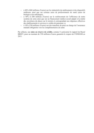 -   à 40% (860 millions d’euros) sur les industriels du médicament et des dispositifs
       médicaux ainsi que sur certains actes de professionnels de santé (actes de
       biologie et de radiologie),
   -   à 50% (1 200 millions d’euros) sur le renforcement de l’efficience de notre
       système de soins ainsi que sur un financement médico-social adapté à la réalité
       des ouvertures de places sur le terrain et correspondant aux dépenses effectives
       des établissements et services (« crédits de paiement »),
   -   à 10% (330 millions d’euros) sur des transferts de prise en charge de l’assurance
       maladie obligatoire vers les complémentaires de santé.

Par ailleurs, une mise en réserve de crédits, comme l’a préconisé le rapport de Raoul
BRIET, pour un montant de 530 millions d’euros garantira le respect de l’ONDAM en
2011.
 