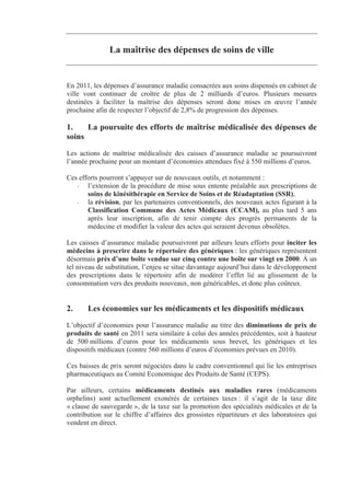 La maîtrise des dépenses de soins de ville


En 2011, les dépenses d’assurance maladie consacrées aux soins dispensés en cabinet de
ville vont continuer de croître de plus de 2 milliards d’euros. Plusieurs mesures
destinées à faciliter la maîtrise des dépenses seront donc mises en œuvre l’année
prochaine afin de respecter l’objectif de 2,8% de progression des dépenses.

1.    La poursuite des efforts de maîtrise médicalisée des dépenses de
soins
Les actions de maîtrise médicalisée des caisses d’assurance maladie se poursuivront
l’année prochaine pour un montant d’économies attendues fixé à 550 millions d’euros.

Ces efforts pourront s’appuyer sur de nouveaux outils, et notamment :
   - l’extension de la procédure de mise sous entente préalable aux prescriptions de
       soins de kinésithérapie en Service de Soins et de Réadaptation (SSR),
   - la révision, par les partenaires conventionnels, des nouveaux actes figurant à la
       Classification Commune des Actes Médicaux (CCAM), au plus tard 5 ans
       après leur inscription, afin de tenir compte des progrès permanents de la
       médecine et modifier la valeur des actes qui seraient devenus obsolètes.

Les caisses d’assurance maladie poursuivront par ailleurs leurs efforts pour inciter les
médecins à prescrire dans le répertoire des génériques : les génériques représentent
désormais près d’une boîte vendue sur cinq contre une boîte sur vingt en 2000. Á un
tel niveau de substitution, l’enjeu se situe davantage aujourd’hui dans le développement
des prescriptions dans le répertoire afin de modérer l’effet lié au glissement de la
consommation vers des produits nouveaux, non généricables, et donc plus coûteux.


2.     Les économies sur les médicaments et les dispositifs médicaux
L’objectif d’économies pour l’assurance maladie au titre des diminutions de prix de
produits de santé en 2011 sera similaire à celui des années précédentes, soit à hauteur
de 500 millions d’euros pour les médicaments sous brevet, les génériques et les
dispositifs médicaux (contre 560 millions d’euros d’économies prévues en 2010).

Ces baisses de prix seront négociées dans le cadre conventionnel qui lie les entreprises
pharmaceutiques au Comité Economique des Produits de Santé (CEPS).

Par ailleurs, certains médicaments destinés aux maladies rares (médicaments
orphelins) sont actuellement exonérés de certaines taxes : il s’agit de la taxe dite
« clause de sauvegarde », de la taxe sur la promotion des spécialités médicales et de la
contribution sur le chiffre d’affaires des grossistes répartiteurs et des laboratoires qui
vendent en direct.
 