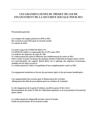 LES GRANDES LIGNES DU PROJET DE LOI DE
   FINANCEMENT DE LA SECURITE SOCIALE POUR 2011




Présentation générale


Les comptes du régime général en 2010 et 2011
Des ressources nouvelles pour la sécurité sociale
La reprise de dette


Un strict respect de l’ONDAM 2010 à 3%
Un ONDAM réaliste et responsable fixé à 2,9% pour 2011
La maîtrise des dépenses de soins de ville
Le renforcement des gains d’efficience des établissements de santé en 2011
Faire évoluer la prise en charge des patients atteints d’affection de longue durée (ALD)
Les préconisations du rapport Raoul Briet sur le pilotage des dépenses d’assurance
maladie ont été mises en œuvre
Le renforcement de l’aide à l’acquisition d’une complémentaire santé en 2011


Un engagement maintenu en faveur des personnes âgées et des personnes handicapées


Une augmentation des recettes pour le financement des retraites
Allongement du délai de prescription pour les victimes de l’amiante


Le développement de la garde d’enfants, un défi en passe d’être relevé
Harmonisation des dates d’effet de l’allocation logement et de la prestation d’accueil du
jeune enfant


Le renforcement des dispositifs de lutte contre la fraude
Fonds de performance de la sécurité sociale
 