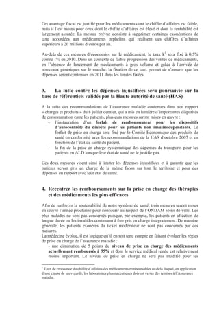 Cet avantage fiscal est justifié pour les médicaments dont le chiffre d’affaires est faible,
mais il l’est moins pour ceux dont le chiffre d’affaires est élevé et dont la rentabilité est
largement assurée. La mesure prévue consiste à supprimer certaines exonérations de
taxe accordées aux médicaments orphelins qui réalisent des chiffres d’affaires
supérieurs à 20 millions d’euros par an.

Au-delà de ces mesures d’économies sur le médicament, le taux k1 sera fixé à 0,5%
contre 1% en 2010. Dans un contexte de faible progression des ventes de médicaments,
en l’absence de lancement de médicaments à gros volume et grâce à l’arrivée de
nouveaux génériques sur le marché, la fixation de ce taux permet de s’assurer que les
dépenses seront contenues en 2011 dans les limites fixées.


3.    La lutte contre les dépenses injustifiées sera poursuivie sur la
base de référentiels validés par la Haute autorité de santé (HAS)
A la suite des recommandations de l’assurance maladie contenues dans son rapport
« charges et produits » du 8 juillet dernier, qui a mis en lumière d’importantes disparités
de consommation entre les patients, plusieurs mesures seront mises en œuvre :
    - l’instauration d’un forfait de remboursement pour les dispositifs
       d’autocontrôle du diabète pour les patients non insulinodépendants. Le
       forfait de prise en charge sera fixé par le Comité Economique des produits de
       santé en conformité avec les recommandations de la HAS d’octobre 2007 et en
       fonction de l’état de santé du patient,
    - la fin de la prise en charge systématique des dépenses de transports pour les
       patients en ALD lorsque leur état de santé ne le justifie pas.

Ces deux mesures visent ainsi à limiter les dépenses injustifiées et à garantir que les
patients seront pris en charge de la même façon sur tout le territoire et pour des
dépenses en rapport avec leur état de santé.


4. Recentrer les remboursements sur la prise en charge des thérapies
   et des médicaments les plus efficaces
Afin de renforcer la soutenabilité de notre système de santé, trois mesures seront mises
en œuvre l’année prochaine pour concourir au respect de l’ONDAM soins de ville. Les
plus malades ne sont pas concernés puisque, par exemple, les patients en affection de
longue durée ou les invalides continuent à être pris en charge intégralement. De manière
générale, les patients exonérés du ticket modérateur ne sont pas concernés par ces
mesures.
La médecine évolue, il est logique qu’il en soit tenu compte en faisant évoluer les règles
de prise en charge de l’assurance maladie :
    - une diminution de 5 points du niveau de prise en charge des médicaments
    actuellement remboursés à 35% et dont le service médical rendu est relativement
    moins important. Le niveau de prise en charge ne sera pas modifié pour les

1
 Taux de croissance du chiffre d’affaires des médicaments remboursables au-delà duquel, en application
d’une clause de sauvegarde, les laboratoires pharmaceutiques doivent verser des remises à l’Assurance
maladie.
 