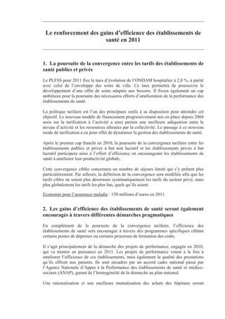 Le renforcement des gains d’efficience des établissements de
                       santé en 2011


1. La poursuite de la convergence entre les tarifs des établissements de
santé publics et privés
Le PLFSS pour 2011 fixe le taux d’évolution de l’ONDAM hospitalier à 2,8 %, à parité
avec celui de l’enveloppe des soins de ville. Ce taux permettra de poursuivre le
développement d’une offre de soins adaptée aux besoins. Il fixera également un cap
ambitieux pour la poursuite des nécessaires efforts d’amélioration de la performance des
établissements de santé.

La politique tarifaire est l’un des principaux outils à sa disposition pour atteindre cet
objectif. Le nouveau modèle de financement progressivement mis en place depuis 2004
assis sur la tarification à l’activité a ainsi permis une meilleure adéquation entre le
niveau d’activité et les ressources allouées par la collectivité. Le passage à ce nouveau
mode de tarification a eu pour effet de dynamiser la gestion des établissements de santé.

Après le premier cap franchi en 2010, la poursuite de la convergence tarifaire entre les
établissements publics et privés à but non lucratif et les établissements privés à but
lucratif participera ainsi à l’effort d’efficience en encourageant les établissements de
santé à améliorer leur productivité globale.

Cette convergence ciblée concernera un nombre de séjours limité qui s’y prêtent plus
particulièrement. Par ailleurs, la définition de la convergence sera modifiée afin que les
tarifs cibles ne soient plus désormais systématiquement les tarifs du secteur privé, mais
plus globalement les tarifs les plus bas, quels qu’ils soient.

Economie pour l’assurance maladie : 150 millions d’euros en 2011.


2. Les gains d’efficience des établissements de santé seront également
encouragés à travers différentes démarches pragmatiques
En complément de la poursuite de la convergence tarifaire, l’efficience des
établissements de santé sera encouragée à travers des programmes spécifiques ciblant
certains postes de dépenses ou certains processus de formation des coûts.

Il s’agit principalement de la démarche des projets de performance, engagée en 2010,
qui va monter en puissance en 2011. Les projets de performance visent à la fois à
améliorer l’efficience de ces établissements, mais également la qualité des prestations
qu’ils offrent aux patients. Ils sont encadrés par un accord cadre national passé par
l’Agence Nationale d’Appui à la Performance des établissements de santé et médico-
sociaux (ANAP), garant de l’homogénéité de la démarche au plan national.

Une rationalisation et une meilleure mutualisation des achats des hôpitaux seront
 