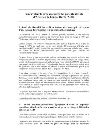 Faire évoluer la prise en charge des patients atteints
               d’Affection de Longue Durée (ALD)


1. Sortir du dispositif des ALD un facteur de risque qui relève plus
d’une logique de prévention et d’éducation thérapeutique
Le dispositif des ALD permet à certains patients souffrant d’une maladie
particulièrement grave et coûteuse de bénéficier d’une prise en charge à 100% par
l’Assurance maladie (exonération de ticket modérateur).

Certains usagers sont toutefois actuellement admis dans le dispositif ALD et pris en
charge à 100% au seul motif qu’ils sont atteints d’hypertension artérielle sans
complication (HTA isolée), ce qui n’est pas considéré comme une maladie mais comme
un facteur de risque cardiovasculaire (au même titre que l’obésité ou
l’hypercholestérolémie).

En outre, la très grande majorité des patients traités pour hypertension artérielle non
compliquée (environ 7 millions de personnes) sont actuellement pris en charge à taux
normal par l’Assurance maladie et seulement une petite minorité (344 000 personnes)
est exonérée de ticket modérateur. Cette disparité dans les taux de prise en charge n’est
pas justifiée : elle a pour origine les critères d’entrée insuffisamment précis pour
admettre les patients atteints d’HTA dans le dispositif des ALD.

Il est donc envisagé, à la suite d’une des propositions de la Caisse Nationale
d’Assurance Maladie (CNAMTS) dans son rapport « Charges et produits » du 8 juillet
dernier, de prévoir que les nouveaux patients qui seront atteints d’hypertension artérielle
non compliquée seront pris en charge au taux normal et acquitteront le ticket
modérateur (pris en charge par leur complémentaire santé). La Haute Autorité de Santé
avait formulé la même proposition dans son avis de décembre 2007 relatif aux
affections de longue durée.

Les patients déjà admis dans le dispositif ALD au titre de l’hypertension artérielle isolée
ne sont toutefois pas concernés par cette mesure.

Economie pour l’assurance maladie : 20 millions d’euros en 2011.


2. D’autres mesures permettront également d’éviter les dépenses
injustifiées afin de préserver le système de prise en charge à 100% des
patients en ALD
Deux autres mesures seront mises en œuvre l’année prochaine afin de mettre fin à
certains abus et d’assurer une plus grande égalité de traitement entre les patients.

La première vise à instaurer, sur la base des recommandations de la Haute Autorité de
Santé d’octobre 2007, un forfait de prise en charge pour les dispositifs
 