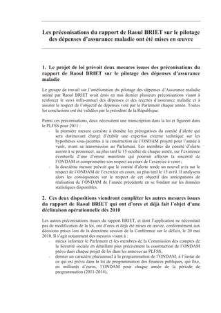 Les préconisations du rapport de Raoul BRIET sur le pilotage
  des dépenses d’assurance maladie ont été mises en œuvre



1. Le projet de loi prévoit deux mesures issues des préconisations du
rapport de Raoul BRIET sur le pilotage des dépenses d’assurance
maladie
Le groupe de travail sur l’amélioration du pilotage des dépenses d’Assurance maladie
animé par Raoul BRIET avait émis en mai dernier plusieurs préconisations visant à
renforcer le suivi infra-annuel des dépenses et des recettes d’assurance maladie et à
assurer le respect de l’objectif de dépenses voté par le Parlement chaque année. Toutes
les conclusions ont été validées par le président de la République.

Parmi ces préconisations, deux nécessitent une transcription dans la loi et figurent dans
le PLFSS pour 2011 :
    - la première mesure consiste à étendre les prérogatives du comité d’alerte qui
       sera dorénavant chargé d’établir une expertise externe technique sur les
       hypothèses sous-jacentes à la construction de l’ONDAM projeté pour l’année à
       venir, avant sa transmission au Parlement. Les membres du comité d’alerte
       auront à se prononcer, au plus tard le 15 octobre de chaque année, sur l’existence
       éventuelle d’une d’erreur manifeste qui pourrait affecter la sincérité de
       l’ONDAM et compromettre son respect au cours de l’exercice à venir ;
    - la deuxième mesure prévoit que le comité d’alerte rende un nouvel avis sur le
       respect de l’ONDAM de l’exercice en cours, au plus tard le 15 avril. Il analysera
       alors les conséquences sur le respect de cet objectif des anticipations de
       réalisation de l’ONDAM de l’année précédente en se fondant sur les données
       statistiques disponibles.

2. Ces deux dispositions viendront compléter les autres mesures issues
du rapport de Raoul BRIET qui ont d’ores et déjà fait l’objet d’une
déclinaison opérationnelle dès 2010
Les autres préconisations issues du rapport BRIET, et dont l’application ne nécessitait
pas de modification de la loi, ont d’ores et déjà été mises en œuvre, conformément aux
décisions prises lors de la deuxième session de la Conférence sur le déficit, le 20 mai
2010. Il s’agit notamment des mesures visant à :
    - mieux informer le Parlement et les membres de la Commission des comptes de
        la Sécurité sociale en détaillant plus précisément la construction de l’ONDAM
        prévu dans chaque projet de loi dans les annexes au PLFSS,
    - donner un caractère pluriannuel à la programmation de l’ONDAM, à l’instar de
        ce qui est prévu dans la loi de programmation des finances publiques, qui fixe,
        en milliards d’euros, l’ONDAM pour chaque année de la période de
        programmation (2011-2014),
 