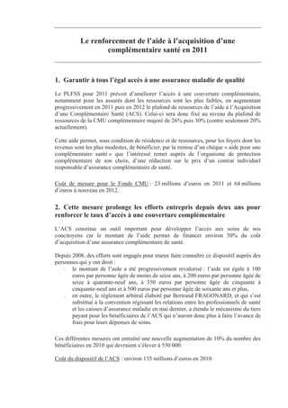 Le renforcement de l’aide à l’acquisition d’une
                   complémentaire santé en 2011


1. Garantir à tous l’égal accès à une assurance maladie de qualité
Le PLFSS pour 2011 prévoit d’améliorer l’accès à une couverture complémentaire,
notamment pour les assurés dont les ressources sont les plus faibles, en augmentant
progressivement en 2011 puis en 2012 le plafond de ressources de l’aide à l’Acquisition
d’une Complémentaire Santé (ACS). Celui-ci sera donc fixé au niveau du plafond de
ressources de la CMU complémentaire majoré de 26% puis 30% (contre seulement 20%
actuellement).

Cette aide permet, sous condition de résidence et de ressources, pour les foyers dont les
revenus sont les plus modestes, de bénéficier, par la remise d’un chèque « aide pour une
complémentaire santé » que l’intéressé remet auprès de l’organisme de protection
complémentaire de son choix, d’une réduction sur le prix d’un contrat individuel
responsable d’assurance complémentaire de santé.

Coût de mesure pour le Fonds CMU : 23 millions d’euros en 2011 et 64 millions
d’euros à nouveau en 2012.

2. Cette mesure prolonge les efforts entrepris depuis deux ans pour
renforcer le taux d’accès à une couverture complémentaire
L’ACS constitue un outil important pour développer l’accès aux soins de nos
concitoyens car le montant de l’aide permet de financer environ 50% du coût
d’acquisition d’une assurance complémentaire de santé.

Depuis 2008, des efforts sont engagés pour mieux faire connaître ce dispositif auprès des
personnes qui y ont droit :
    - le montant de l’aide a été progressivement revalorisé : l’aide est égale à 100
       euros par personne âgée de moins de seize ans, à 200 euros par personne âgée de
       seize à quarante-neuf ans, à 350 euros par personne âgée de cinquante à
       cinquante-neuf ans et à 500 euros par personne âgée de soixante ans et plus,
    - en outre, le règlement arbitral élaboré par Bertrand FRAGONARD, et qui s’est
       substitué à la convention régissant les relations entre les professionnels de santé
       et les caisses d’assurance maladie en mai dernier, a étendu le mécanisme du tiers
       payant pour les bénéficiaires de l’ACS qui n’auront donc plus à faire l’avance de
       frais pour leurs dépenses de soins.

Ces différentes mesures ont entraîné une nouvelle augmentation de 10% du nombre des
bénéficiaires en 2010 qui devraient s’élever à 550 000.

Coût du dispositif de l’ACS : environ 135 millions d’euros en 2010.
 