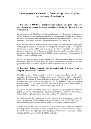 Un engagement maintenu en faveur des personnes âgées et
                des personnes handicapées


1. Un taux d’ONDAM médico-social calculé au plus près des
prévisions d’ouverture de places nouvelles, afin d’éviter la constitution
d’excédents
La construction de l’ONDAM médico-social marque un changement important en
2011 : les financements inscrits dans l’ONDAM sont adaptés à la réalité des ouvertures
de places sur le terrain et correspondent aux dépenses des établissements et services qui
ouvriront – ou se médicaliseront - effectivement au cours de l’année 2011.

Cette nouvelle méthode de financement, qui distingue les autorisations d’engagement,
notifiées par la Caisse Nationale de Solidarité pour l’Autonomie (CNSA) aux Agences
Régionales de Santé (ARS) dans le cadre des enveloppes anticipées, des crédits de
paiement, inscrits en loi de financement de la Sécurité sociale, permettra d’éviter la
constitution d’excédents au sein de la CNSA tout en maintenant l’engagement de la
Nation envers les publics fragiles.

En effet, les objectifs des différents plans (plan de création de places pour les personnes
handicapées, plan de solidarité grand âge, plan Alzheimer) sont maintenus et les ARS
pourront autoriser l’ouverture des places nouvelles prévues dans ces plans.

2. Personnes âgées : poursuite des plans et priorité à la mise en œuvre
du plan présidentiel Alzheimer
Fin 2010, les places déjà créées et les possibilités données aux ARS de créer des places
nouvelles d’Etablissement d’Hébergement pour Personnes Agées Dépendantes
(EHPAD), de Service de Soins Infirmiers A Domicile (SSIAD) d’accueil de jour et
d’hébergement temporaires prévus dans le Plan de Solidarité Grand Age (PSGA)
représenteront 91 % des objectifs initiaux, soit près de 85 000 places. Ces créations se
poursuivront sur l’année 2011 afin de tenir les objectifs du PSGA.

En ce qui concerne l’ouverture réelle sur le terrain de ces places par des opérateurs
publics ou privés, les financements figurant dans l’ONDAM 2011 ont été adaptés au
rythme de leur déploiement pour un montant total de 109 millions d’euros.

La médicalisation des maisons de retraites poursuivra sa progression : comme les
années précédentes, 80 000 places passeront en financement dit PATHOS en 2011
(renforcement des personnels soignants auprès des personnes âgées dépendantes).

L’implication des ARS dans la mise en œuvre du plan présidentiel Alzheimer sera totale
afin de permettre notamment la création de 600 pôles d'activités et des soins adaptés -
PASA (la totalité des crédits des unités d’hébergement renforcées - UHR ayant déjà été
alloués), de 170 équipes mobiles de SSIAD renforcés.
 