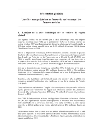 Présentation générale

    Un effort sans précédent en faveur du redressement des
                        finances sociales


1. L’impact de la crise économique sur les comptes du régime
général
Les régimes sociaux ont été affectés par la crise économique avec une ampleur
jusqu’ici inconnue: sous l’effet de la contraction (-1,3%) de la masse salariale du
secteur privé en 2009 pour la première fois depuis la création de la Sécurité sociale, le
déficit du régime général a doublé en un an, de 10 milliards d’euros en 2008 à plus de
20 milliards d’euros en 2009.

Face à la dégradation économique, le Gouvernement a cherché à soutenir le pouvoir
d’achat et à favoriser la croissance. Pour cette raison, le Gouvernement n’a pas souhaité,
dans le cadre du Projet de Loi de Financement de la Sécurité Sociale (PLFSS) pour
2010, ni procéder à une hausse de prélèvements pour compenser « le choc de recettes »,
ni procéder à un transfert de la dette de la Sécurité sociale à la Caisse d’Amortissement
de la Dette Sociale (CADES), qui aurait nécessité un apport de recettes nouvelles.

Lors de la Commission des Comptes de septembre 2009, il était ainsi prévu que le
déficit du régime général atteigne 23,5 milliards d’euros en 2009 et 30,6 milliards
d’euros en 2010. Ce dernier chiffre avait été élaboré sur la base de l’hypothèse d’une
contraction de la masse salariale (- 0,4%).

Toutefois, cette hypothèse a été fortement revue à la hausse (+ 2% en 2010) pour
prendre en compte l’amélioration plus rapide que prévue de la situation de l’emploi
cette année.

Cette amélioration sur le front de l’emploi a des conséquences directes sur les soldes du
régime général qui s’améliorent par rapport aux estimations initiales de 3,2 milliards
d’euros (- 20,3 milliards d’euros) en 2009 et de 7,5 milliards d’euros (- 23,1 milliards
d’euros) en 2010.

Pour 2011, le Gouvernement a retenu une hypothèse d’évolution de la masse salariale
de 2,9%. Elle représente un équilibre entre optimisme et prudence, dans un contexte de
forte incertitude sur la croissance mondiale. Sous cette hypothèse, et sans mesure
nouvelle, le déficit tendanciel du régime général serait de 28,6 milliards d’euros en
2011.

Les réformes menées dans le cadre de la loi portant réforme des retraites et du PLFSS
pour 2011, agissant à la fois sur les dépenses et sur les recettes, permettront de réduire
très sensiblement ce déficit tendanciel à 21,4 milliards d’euros, en nette amélioration par
rapport au déficit de 2010.
 