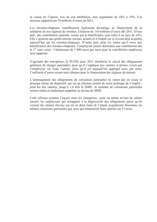 la valeur de l’option, lors de son attribution, sera augmentée de 10% à 14%. Ces
mesures rapporteront 70 millions d’euros en 2011.

Les retraites-chapeaux contribueront également davantage au financement de la
solidarité de nos régimes de retraites, à hauteur de 110 millions d’euros dès 2011. D’une
part, une contribution salariale, versée par le bénéficiaire, sera créée à un taux de 14%.
Elle s’ajoutera aux prélèvements sociaux actuels et à l'impôt sur le revenu déjà acquittés
aujourd’hui sur les retraites-chapeaux. D’autre part, pour les rentes qu’il verse aux
bénéficiaires des retraites-chapeaux, l’employeur paiera désormais une contribution dès
le 1er euro versé : l’abattement de 1 000 euros par mois pour la contribution employeur
sera supprimé.

S’agissant des entreprises, le PLFSS pour 2011 modifiera le calcul des allègements
généraux de charges patronales, pour qu’il s’applique aux salaires et primes versés par
l’employeur sur toute l’année, alors qu’il est aujourd’hui appliqué mois par mois.
2 milliards d’euros seront ainsi obtenus pour le financement des régimes de retraite.

L’aménagement des allègements de cotisations patronales ne remet pas en cause le
principe même du dispositif, qui est un élément central de notre politique de l’emploi :
pour les bas salaires, jusqu’à 1,6 fois le SMIC, le montant de cotisations patronales
restera réduit et totalement supprimé au niveau du SMIC.

Cette réforme restaure l’équité entre les entreprises : pour un même niveau de salaire
annuel, les employeurs qui échappent à la dégressivité des allègements parce qu’ils
versent des primes élevées sur un ou deux mois de l’année acquitteront désormais les
mêmes cotisations patronales que ceux qui rémunèrent leurs salariés sur 12 mois.
 
