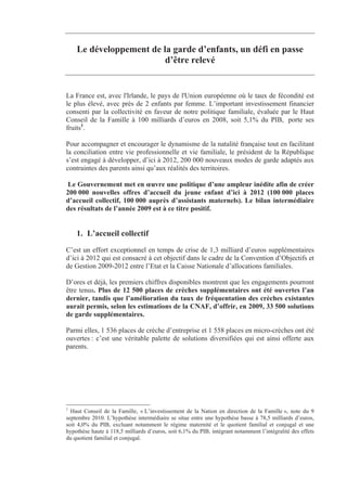 Le développement de la garde d’enfants, un défi en passe
                         d’être relevé


La France est, avec l'Irlande, le pays de l'Union européenne où le taux de fécondité est
le plus élevé, avec près de 2 enfants par femme. L’important investissement financier
consenti par la collectivité en faveur de notre politique familiale, évaluée par le Haut
Conseil de la Famille à 100 milliards d’euros en 2008, soit 5,1% du PIB, porte ses
fruits1.

Pour accompagner et encourager le dynamisme de la natalité française tout en facilitant
la conciliation entre vie professionnelle et vie familiale, le président de la République
s’est engagé à développer, d’ici à 2012, 200 000 nouveaux modes de garde adaptés aux
contraintes des parents ainsi qu’aux réalités des territoires.

 Le Gouvernement met en œuvre une politique d’une ampleur inédite afin de créer
200 000 nouvelles offres d’accueil du jeune enfant d’ici à 2012 (100 000 places
d’accueil collectif, 100 000 auprès d’assistants maternels). Le bilan intermédiaire
des résultats de l’année 2009 est à ce titre positif.


    1. L’accueil collectif
C’est un effort exceptionnel en temps de crise de 1,3 milliard d’euros supplémentaires
d’ici à 2012 qui est consacré à cet objectif dans le cadre de la Convention d’Objectifs et
de Gestion 2009-2012 entre l’Etat et la Caisse Nationale d’allocations familiales.

D’ores et déjà, les premiers chiffres disponibles montrent que les engagements pourront
être tenus. Plus de 12 500 places de crèches supplémentaires ont été ouvertes l’an
dernier, tandis que l’amélioration du taux de fréquentation des crèches existantes
aurait permis, selon les estimations de la CNAF, d’offrir, en 2009, 33 500 solutions
de garde supplémentaires.

Parmi elles, 1 536 places de crèche d’entreprise et 1 558 places en micro-crèches ont été
ouvertes : c’est une véritable palette de solutions diversifiées qui est ainsi offerte aux
parents.




1
  Haut Conseil de la Famille, « L’investissement de la Nation en direction de la Famille », note du 9
septembre 2010. L’hypothèse intermédiaire se situe entre une hypothèse basse à 78,5 milliards d’euros,
soit 4,0% du PIB, excluant notamment le régime maternité et le quotient familial et conjugal et une
hypothèse haute à 118,5 milliards d’euros, soit 6,1% du PIB, intégrant notamment l’intégralité des effets
du quotient familial et conjugal.
 