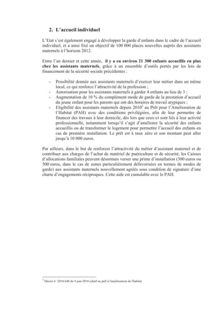 2. L’accueil individuel
L’Etat s’est également engagé à développer la garde d’enfants dans le cadre de l’accueil
individuel, et a ainsi fixé un objectif de 100 000 places nouvelles auprès des assistants
maternels à l’horizon 2012.

Entre l’an dernier et cette année, il y a eu environ 21 300 enfants accueillis en plus
chez les assistants maternels, grâce à un ensemble d’outils portés par les lois de
financement de la sécurité sociale précédentes :

       -     Possibilité donnée aux assistants maternels d’exercer leur métier dans un même
             local, ce qui renforce l’attractivité de la profession ;
       -     Autorisation pour les assistants maternels à garder 4 enfants au lieu de 3 ;
       -     Augmentation de 10 % du complément mode de garde de la prestation d’accueil
             du jeune enfant pour les parents qui ont des horaires de travail atypiques ;
       -     Eligibilité des assistants maternels depuis 20102 au Prêt pour l’Amélioration de
             l’Habitat (PAH) avec des conditions privilégiées, afin de leur permettre de
             financer des travaux à leur domicile, dès lors que ceux-ci sont liés à leur activité
             professionnelle, notamment lorsqu’il s’agit d’améliorer la sécurité des enfants
             accueillis ou de transformer le logement pour permettre l’accueil des enfants en
             cas de première installation. Le prêt est à taux zéro et son montant peut aller
             jusqu’à 10 000 euros.

Par ailleurs, dans le but de renforcer l’attractivité du métier d’assistant maternel et de
contribuer aux charges de l’achat de matériel de puériculture et de sécurité, les Caisses
d’allocations familiales peuvent désormais verser une prime d’installation (300 euros ou
500 euros, dans le cas de zones particulièrement défavorisées en termes de modes de
garde) aux assistants maternels nouvellement agréés sous condition de signature d’une
charte d’engagements réciproques. Cette aide est cumulable avec le PAH.




2
    Décret n° 2010-640 du 9 juin 2010 relatif au prêt à l'amélioration de l'habitat
 