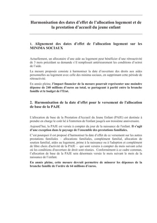 Harmonisation des dates d’effet de l’allocation logement et de
          la prestation d’accueil du jeune enfant


1. Alignement des dates d’effet de l’allocation logement sur les
MINIMA SOCIAUX

Actuellement, un allocataire d’une aide au logement peut bénéficier d’une rétroactivité
de 3 mois précédant sa demande s’il remplissait antérieurement les conditions d’octroi
de l’aide.
La mesure proposée consiste à harmoniser la date d’ouverture des droits aux aides
personnelles au logement avec celle des minima sociaux, en supprimant cette période de
rétroactivité.
En année pleine, l’impact financier de la mesure pourrait représenter une moindre
dépense de 240 millions d’euros au total, se partageant à parité entre la branche
famille et le budget de l’Etat.


2. Harmonisation de la date d’effet pour le versement de l'allocation
de base de la PAJE

L'allocation de base de la Prestation d'Accueil du Jeune Enfant (PAJE) est destinée à
prendre en charge le coût lié à l'entretien de l'enfant jusqu'à son troisième anniversaire.
Aujourd’hui, la PAJE est versée à compter du jour de la naissance de l'enfant. Il s’agit
d’une exception dans le paysage de l’ensemble des prestations familiales.
C’est pourquoi il est proposé d’harmoniser la date d’effet de ce versement sur les autres
prestations familiales – allocations familiales, complément familial, allocation de
soutien familial, aides au logement, prime à la naissance ou à l'adoption et complément
de libre choix d'activité de la PAJE – qui sont versées à compter du mois suivant celui
où les conditions d'ouverture de droit sont réunies. Conformément à ce cadre commun,
l’allocation de base de la PAJE sera désormais versée le mois suivant le mois de la
naissance de l’enfant.
En année pleine, cette mesure devrait permettre de minorer les dépenses de la
branche famille de l’ordre de 64 millions d’euros.
 