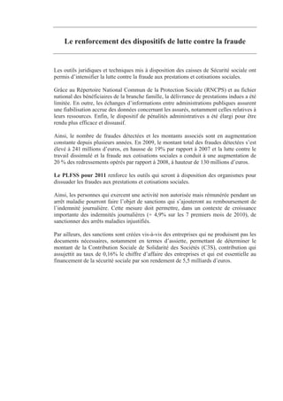 Le renforcement des dispositifs de lutte contre la fraude


Les outils juridiques et techniques mis à disposition des caisses de Sécurité sociale ont
permis d’intensifier la lutte contre la fraude aux prestations et cotisations sociales.

Grâce au Répertoire National Commun de la Protection Sociale (RNCPS) et au fichier
national des bénéficiaires de la branche famille, la délivrance de prestations indues a été
limitée. En outre, les échanges d’informations entre administrations publiques assurent
une fiabilisation accrue des données concernant les assurés, notamment celles relatives à
leurs ressources. Enfin, le dispositif de pénalités administratives a été élargi pour être
rendu plus efficace et dissuasif.

Ainsi, le nombre de fraudes détectées et les montants associés sont en augmentation
constante depuis plusieurs années. En 2009, le montant total des fraudes détectées s’est
élevé à 241 millions d’euros, en hausse de 19% par rapport à 2007 et la lutte contre le
travail dissimulé et la fraude aux cotisations sociales a conduit à une augmentation de
20 % des redressements opérés par rapport à 2008, à hauteur de 130 millions d’euros.

Le PLFSS pour 2011 renforce les outils qui seront à disposition des organismes pour
dissuader les fraudes aux prestations et cotisations sociales.

Ainsi, les personnes qui exercent une activité non autorisée mais rémunérée pendant un
arrêt maladie pourront faire l’objet de sanctions qui s’ajouteront au remboursement de
l’indemnité journalière. Cette mesure doit permettre, dans un contexte de croissance
importante des indemnités journalières (+ 4,9% sur les 7 premiers mois de 2010), de
sanctionner des arrêts maladies injustifiés.

Par ailleurs, des sanctions sont créées vis-à-vis des entreprises qui ne produisent pas les
documents nécessaires, notamment en termes d’assiette, permettant de déterminer le
montant de la Contribution Sociale de Solidarité des Sociétés (C3S), contribution qui
assujettit au taux de 0,16% le chiffre d’affaire des entreprises et qui est essentielle au
financement de la sécurité sociale par son rendement de 5,5 milliards d’euros.
 