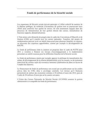 Fonds de performance de la Sécurité sociale



Les organismes de Sécurité sociale doivent participer à l’effort collectif de maitrise de
la dépense publique, de recherche d’économies de gestion tout en poursuivant leurs
efforts pour améliorer leur qualité de service. Ils sont notamment engagés dans des
processus de rationalisation de leur gestion (fusion des caisses, mutualisation de
fonctions supports, dématérialisation).

L’Etat anime cette démarche de progrès dans le cadre des Conventions d’Objectifs et de
Gestion (COG) qu’il conclut avec les caisses nationales. Toutefois, des projets de
modernisation peuvent avoir un intérêt transversal pour plusieurs branches ou régimes,
ou nécessiter des expertises approfondies, comme par exemple le développement du
RNCPS.

Le fonds de performance dont la création est proposée dans le cadre du PLFSS pour
2011 a vocation à financer ces travaux d’accompagnement à la modernisation
présentant un intérêt commun pour les différentes branches de la Sécurité sociale.

Le fonds de performance pourra par exemple appuyer la politique de mutualisation des
achats, de développement de la relation dématérialisée avec les assurés, ou de traitement
transversal de certains sujets de ressources humaines (élaboration de plans en faveur de
l’emploi des Séniors).

Le financement du fonds de performance sera assuré par un prélèvement sur les crédits
prévus dans les COG, donc à enveloppe constante. Les travaux qu’il financera
permettront de réaliser des économies estimées à 30 millions d’euros dès 2012, puis de
l’ordre de 50 millions d’euros par an les années suivantes.

L’Union des Caisses Nationales de Sécurité Sociale (UCANSS) assurera la gestion
administrative et comptable du fonds de performance.
 